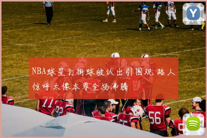 NBA球星打街球被认出引围观 路人惊呼太像本尊全场沸腾