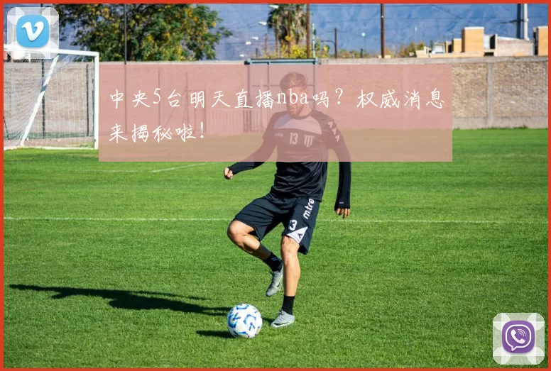 中央5台明天直播nba吗？权威消息来揭秘啦！
