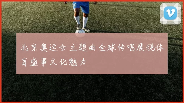 北京奥运会主题曲全球传唱展现体育盛事文化魅力