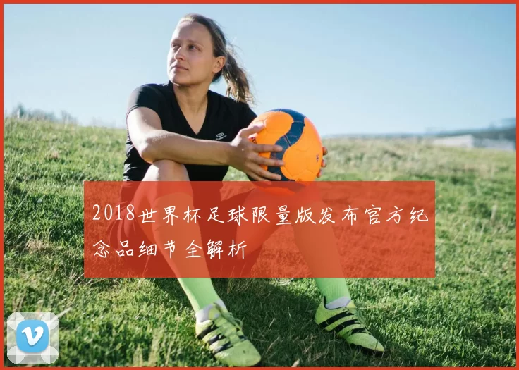 2018世界杯足球限量版发布官方纪念品细节全解析