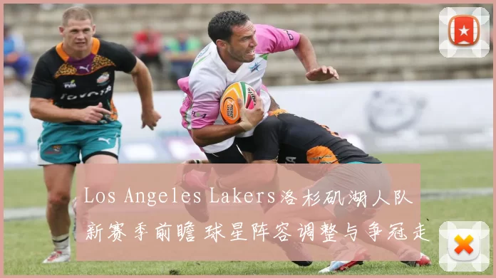 Los Angeles Lakers洛杉矶湖人队新赛季前瞻 球星阵容调整与争冠走势解析