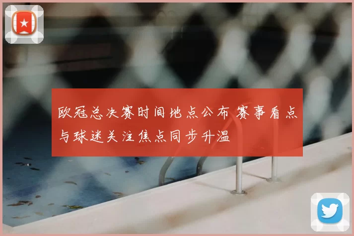 欧冠总决赛时间地点公布 赛事看点与球迷关注焦点同步升温