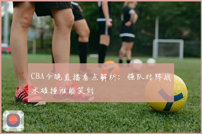 CBA今晚直播看点解析：强队对阵战术碰撞谁能笑到