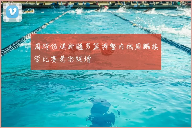 周琦伤退新疆男篮调整内线周鹏接管比赛悬念陡增