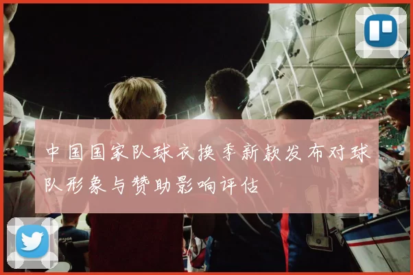 中国国家队球衣换季新款发布对球队形象与赞助影响评估