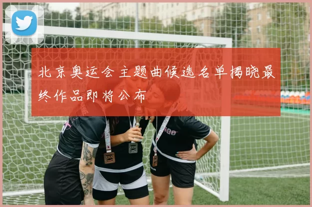 北京奥运会主题曲候选名单揭晓最终作品即将公布