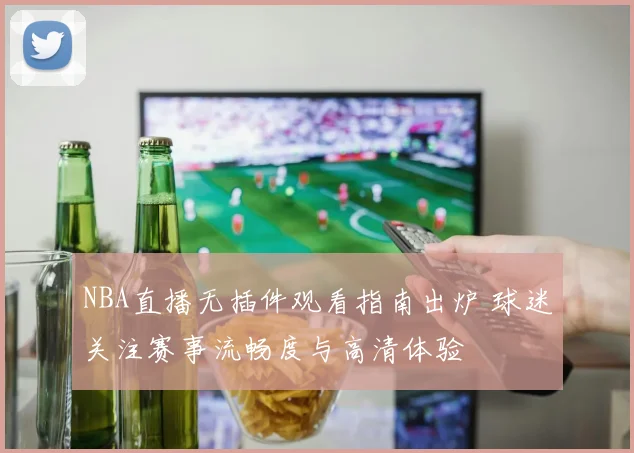 NBA直播无插件观看指南出炉 球迷关注赛事流畅度与高清体验